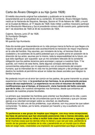  Carta de Álvaro Obregón a su hijo (junio 1928)  El inédito documento original fue subastado y publicado en la revista Mira , sorprendiendo por la actualidad de su contenido. El remitente, Álvaro Obregón Salido, nació en la Hacienda de Siquisiva, Navojoa, Sonora el 19 de febrero de 1880, y murió en la Ciudad de México, el 17 dejulio de 1928. Este militar y político mexicano participó en la Revolución Mexicana y fue el presidente número 48 de nuestro país, gobernando del 1 de diciembre de 1920 al 30 de noviembre de 1924.  Cajeme, Sonora, junio 27 de 1928. Sr.Humberto Obregón.  México, D.F.    Mi querido hijo Humberto:    Este día reviste gran trascendencia en tu vida porque marca la fecha en que llegas a la mayoría de edad, produciendo este acontecimiento la transición de mayor importancia en la vida del hombre. Hoy asumes, por ministerio de la ley, el honroso título de ciudadano y te substraes de la patria potestad que a tu padre ponía en posesión de la dirección de tus actos; asumes por lo mismo, toda la responsabilidad de tu futuro, sin que esto signifique -por supuesto- que yo me considere relevado de la constante obligación que los padres tenemos para aconsejar y apoyar a nuestros hijos. Y he querido, con motivo de esta fecha, darte algunos consejos derivados de los conocimientos adquiridos con mi experiencia y con el conocimiento del corazón humano, que la intensidad de mi vida me ha permitido adquirir y del privilegio que del destino he recibido al permitirme actuar en todas las clases sociales que integran la familia humana.    No pretendo incurrir en el error tan común en los padres, de querer transmitir su propia experiencia a los hijos; si la juventud es tan hermosa, lo es precisamente porque carece de esa experiencia. La experiencia no es sino el resumen de todas las rectificaciones que el tiempo, al transcurrir, viene haciendo del bello concepto que de la vida y de nuestros semejantes nos formamos, desde que entramos en posesión de nuestras propias facultades. Lo primero que necesitan los hombres para orientar sus facultades en la vida, y para protegerse y defenderse de las circunstancias que le son adversas y que por causas ajenas a su voluntad convergen sobre su voluntad, es clasificarse.Clasificarse ha sido uno de los problemas, cuyo alcance, son muy pocos los que saben comprender. Tú debes, por lo tanto, empezar por hacerlo y voy a auxiliarte con mi experiencia.    Tú perteneces a ese grupo de ineptos que integran, con muy raras excepciones, los hijos de personas que han alcanzado posiciones más o menos elevadas, que se acostumbran desde su niñez a recibir toda clase de atenciones y agasajos, y a tener muchas cosas que los demás niños no tienen y que van por esto, perdiendo la noción de las grandes verdades de la vida y penetrando en un mundo que lo ofrece todo sin exigir nada, creándoles una impresión de superioridad que llega a hacerles creer que sus propias condiciones son las que los hacen acreedores de esa posición privilegiada. Los que nacen y crecen bajo el amparo de posiciones elevadas, están condenados por una ley fatal, a mirar siempre para abajo,porque sienten que todo lo que les rodea está más abajo del sitio en que a ellos los han colocado los azares del destino, y cualquier objetivo que elijan como una idealidad de sus actividades, tiene que ser inferior al plano en el que ellos se encuentran.    En cambio, los que pertenecen a las clases humildes y se desarrollan en el ambiente de modestia máxima, están destinados, felizmente, a mirar siempre para arriba porque todo lo que les rodea es superior al medio en que ellos actúan, lo mismo en el panorama de sus ojos que en el de su espíritu, y todos los objetivos de su idealidad tienen que buscarlos siempre sobre planos ascendentes.    Y en ese constante esfuerzo por liberarse de la posición desventajosa en que las contingencias de la vida los han colocado, fortalecen su carácter y apuran su ingenio, y logran en muchos casos adquirir una preparación que les permita seguir una trayectoria siempre ascendente. El ingenio, que no es una ciencia y que, por lo tanto, no se puede aprender en ningún centro de educación, significa el mejor aliado en la lucha por la vida y sólo pueden adquirirlo los que han sido forzados por su propio destino a encontrarlo en el constante esfuerzo de sus propias facultades. El ingenio no es patrimonio de los niños o jóvenes que han realizado ningún esfuerzo para adquirir lo que necesitan.    El valor de las cosas, lo determina el esfuerzo que se realiza para adquirirlas y cuando todo puede obtenerse sin realizar ninguno, se pierde la noción de lo que el esfuerzo vale y se ignora el importante papel que éste desempeña en la resolución de los problemas importantes de la vida, y el tiempo que nos sobra, nos aleja de la virtud y nos acerca al vicio. Y éste es el otro factor negativo para los que nacen al amparo de posiciones ventajosas.    Todos los padres generalmente recomiendan a sus hijos huir de los vicios. Yo he creído siempre que existe un solo vicio, que se llama “exceso” y que de éste, deben todos los hombres tratar de liberarse. Yo conozco casos de muchas personas que de la virtud hacen un vicio, cuando se han excedido en practicarla. Procura siempre no incurrir en ningún exceso y nadie podrá decir que tengas un solo vicio.    El objetivo lógico de todo hombre que se inicia en la lucha por la vida, debe encaminarse a obtener todo aquello que le es indispensable para la satisfacción de sus propias necesidades. Obtener lo indispensable y hasta lo necesario resulta relativamente fácil para un hombre honesto, que no practica ningún exceso que le reste su tiempo y le mengüe los ingresos de su trabajo. Cualquier esfuerzo encaminado a realizar estos propósitos, estará siempre justificado y essiempre reconocido por todos nuestros semejantes, pero si se incurre en el error, tan común desgraciadamente, de caer bajo la influencia de lo superfluo, todo sacrificio resultará estéril, porque el mundo de lo superfluo es infinito, no reconoce límites y son mayores sus exigencias mientras mayor satisfacción se pretende darle.    Es lo superfluo el más grande enemigo de la familia humana, y a este imperio de la vanidad se ha sacrificado mucho del bienestar y de la tranquilidad que los hombres disfrutarían, si a sus imperativos hubieran logrado substraerse, y se ha perdido mucho  del honor que en holocausto a lo superfluo se ha sacrificado.    De todas estas verdades, solamente pueden librarse los que, teniendo un espíritu superior, llegan a constituir las excepciones de las reglas que siempre se refieren a los casos normales. Si tú logras constituir una de esas excepciones, tendrás que aceptar que has sido un privilegiado del destino, logrando así para honor tuyo y satisfacción de tu padre, librarte de los precedentes establecidos y podrás crearte una personalidad propia, cuyo mérito lograrás sin esfuerzo que todos reconozcan.    Éstos son los deseos de tu padre y lo serían de tu madre, si a ella el destino no la hubiera privado de la infinita ventura que una madre debe experimentar cuando su hijo primogénito llega a su mayoría de edad, sin haberles dado a sus padres un motivo de rubor o pesar como es el caso tuyo.     Gral. Álvaro Obregón.      Comentario de un lector:     Pienso que leer esta carta debería ser obligatorio para todos los padres que nos esmeramos en pavimentarles el camino a nuestros hijos, pensando que de esta manera serán más felices.    ¡ Oh error !   Y como las ideas se olvidan rápidamente,  la deberíamos de leer adiario.   Comparto con usted algunos párrafos...     Si tienes uno o varios hijos, estoy segura que esta carta te ha hecho reflexionar y darte cuenta como a mi, del grave error en el que los padres podemos caer, que educamos a nuestros hijos facilitándoles todo ;  por supuesto movidos y cegados por ese gran amor que les tenemos.    Que ignorantes podemos ser al hecho de que, al solucionarles la vida desde pequeños a nuestros hijos privilegiados, lo único que logramos es convertirlos en unos lindos 'parásitos'.   Que al darles 'todo peladito y en la boca',  llenarlos de juguetes y cosas materiales, procurar que no sufran para conseguir algo y recibir mas de lo que dan,  lo único que logramos es contribuir a destruir su auto estima.    Entre más límites le pongas a tus hijos, más herramientas tendrán para salir adelante el día de mañana...<br />