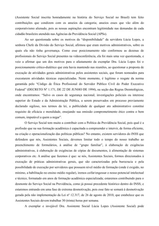 (Assistente Social inscrita honradamente na história do Serviço Social no Brasil) tem feito
contribuições que condizem com os anseios da categoria; anseios esses que vão além do
corporativismo alienado, pois as nossas aspirações encontram legitimidade nas demandas de cada
cidadão brasileiro atendido nas Agências da Previdência Social (APSs).
       Ao ser questionada sobre os motivos da “disponibilidade” da servidora Lúcia Lopes, a
senhora Chefe da Divisão do Serviço Social, afirmou que eram motivos administrativos, sobre os
quais ela não tinha governança. Como esse posicionamento não conformou as dezenas de
profissionais do Serviço Social presentes na videoconferência, ela foi mais uma vez questionada, e
veio a afirmar que um dos motivos para o afastamento da exemplar Dra. Lúcia Lopes foi o
posicionamento crítico-dialético que esta havia mantendo nas reuniões, ao questionar a proposta de
execução de atividades gerais administrativas pelos assistentes sociais, que foram nomeados para
executarem atividades técnicas especializadas. Neste momento, é legítimo o resgate da norma
garantida pelo “Código de Ética Profissional do Servidor Público Civil do Poder Executivo
Federal” (DECRETO Nº 1.171, DE 22 DE JUNHO DE 1994), na seção das Regras Deontológicas,
onde encontramos: “Salvo os casos de segurança nacional, investigações policiais ou interesse
superior do Estado e da Administração Pública, a serem preservados em processo previamente
declarado sigiloso, nos termos da lei, a publicidade de qualquer ato administrativo constitui
requisito de eficácia e moralidade, ensejando sua omissão comprometimento ético contra o bem
comum, imputável a quem a negar”.
       O Serviço Social tem muito a contribuir com a Política da Previdência Social, pois qual é a
profissão que na sua formação acadêmica é capacitada a compreender e intervir, de forma eficiente,
na criação e operacionalização das políticas públicas? No entanto, existem servidores do INSS que
defendem que nós, Assistentes Sociais, devemos limitar todo o tempo do nosso trabalho ao
preenchimento de formulários, à análise de “grupo familiar”, à elaboração de exigências
administrativas, à elaboração de exigências de cópias de documentos, à alimentação de sistemas
corporativos etc. A análise que fazemos é que: se nós, Assistentes Sociais, formos direcionados à
execução de práticas administrativas gerais, que são caracterizadas pela burocracia e pela
possibilidade de execução por servidores que possuem nível médio de formação (onde é exigido, no
mínimo, a habilitação no ensino médio regular), iremos ceifar/engessar o nosso potencial intelectual
e técnico, formatado em anos de formação acadêmica especializada; estaremos contribuindo para o
desmonte do Serviço Social na Previdência, como já possui precedente histórico dentro do INSS; e
estaremos entrando em uma fase de extrema desmotivação, pois esse fato se somará à desmotivação
gerada pela não implementação da Lei nº 12.317, de 26 de agosto de 2010, que estabelece que os
Assistentes Sociais devem trabalhar 30 (trinta) horas por semana.
       A exemplar e invejável Dra. Assistente Social Lúcia Lopes (Assistente Social) pode
 