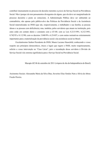 contribuir imensamente no processo de decisões inerentes à práxis do Serviço Social na Previdência
Social. Não é porque ela tem pensamentos divergentes de alguns, que ela deve ser marginalizada do
processo decisório e posto ao ostracismo. A Administração Pública deve ser submetido ao
contraditório, não apenas pelo público-alvo das Políticas da Previdência Social e da Assistência
Social materializadas no INSS (que são, respectivamente, o trabalhador e sua família; as pessoas
idosas e as pessoas com deficiência), mas, também, pelos servidores que atuam na instituição, pois
estes estão em contato diário e constante com a CF-88; com as Leis 8.213/1991, 8.212/1991,
8.742/93 e 8.112/90; com os decretos 3.048/99 e 6.214/07; e com outras normativas extremamente
importantes para a materialização da previdência social e da assistência social no Brasil.
       Excelentíssimo Senhor Presidente do INSS, Mauro Luciano Hauschild, conhecendo o vosso
respeito aos princípios democráticos, éticos e legais que regem o INSS, muito respeitosamente,
solicito a vossa intervenção no “Caso Lúcia”, pois a recondução dessa servidora à Divisão do
Serviço Social é de extrema significância para o Serviço Social na Previdência Social.




                   Macapá-AP, 06 de setembro de 2011 (véspera do dia da Independência do Brasil)




Assistentes Sociais: Alessandra Maria da Silva Dias, Severino Elias Simões Neto e Silvia de Abreu
Frazão Pereira.
 