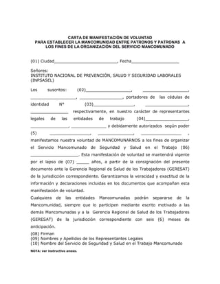 CARTA DE MANIFESTACIÓN DE VOLUNTAD
PARA ESTABLECER LA MANCOMUNIDAD ENTRE PATRONOS Y PATRONAS A
LOS FINES DE LA ORGANIZACIÓN DEL SERVICIO MANCOMUNADO
(01) Ciudad_________________________, Fecha___________________
Señores:
INSTITUTO NACIONAL DE PREVENCIÓN, SALUD Y SEGURIDAD LABORALES
(INPSASEL)
Los suscritos: (02)__________________, __________________,
__________________, _________________, portadores de las cédulas de
identidad N° (03)________________, _________________,
_______________ respectivamente, en nuestro carácter de representantes
legales de las entidades de trabajo (04)_________________,
_______________, ______________ y debidamente autorizados según poder
(5) ________________, ______________, ________________ ,
manifestamos nuestra voluntad de MANCOMUNARNOS a los fines de organizar
el Servicio Mancomunado de Seguridad y Salud en el Trabajo (06)
___________________. Esta manifestación de voluntad se mantendrá vigente
por el lapso de (07) _____ años, a partir de la consignación del presente
documento ante la Gerencia Regional de Salud de los Trabajadores (GERESAT)
de la jurisdicción correspondiente. Garantizamos la veracidad y exactitud de la
información y declaraciones incluidas en los documentos que acompañan esta
manifestación de voluntad.
Cualquiera de las entidades Mancomunadas podrán separarse de la
Mancomunidad, siempre que lo participen mediante escrito motivado a las
demás Mancomunadas y a la Gerencia Regional de Salud de los Trabajadores
(GERESAT) de la jurisdicción correspondiente con seis (6) meses de
anticipación.
(08) Firman
(09) Nombres y Apellidos de los Representantes Legales
(10) Nombre del Servicio de Seguridad y Salud en el Trabajo Mancomunado
NOTA: ver instructivo anexo.
 