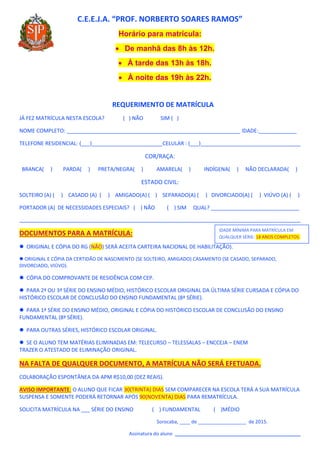 C.E.E.J.A. “PROF. NORBERTO SOARES RAMOS”
Horário para matrícula:
 De manhã das 8h às 12h.
 À tarde das 13h às 18h.
 À noite das 19h às 22h.
REQUERIMENTO DE MATRÍCULA
JÁ FEZ MATRÍCULA NESTA ESCOLA? ( ) NÃO SIM ( )
NOME COMPLETO: ___________________________________________________________ IDADE:_____________
TELEFONE RESIDENCIAL: (___)________________________CELULAR : (___)__________________________________
COR/RAÇA:
BRANCA( ) PARDA( ) PRETA/NEGRA( ) AMARELA( ) INDÍGENA( ) NÃO DECLARADA( )
ESTADO CIVIL:
SOLTEIRO (A) ( ) CASADO (A) ( ) AMIGADO(A) ( ) SEPARADO(A) ( ) DIVORCIADO(A) ( ) VIÚVO (A) ( )
PORTADOR (A) DE NECESSIDADES ESPECIAIS? ( ) NÃO ( ) SIM QUAL? ______________________________
_________________________________________________________________________________________________________
DOCUMENTOS PARA A MATRÍCULA:
 ORIGINAL E CÓPIA DO RG (NÃO) SERÁ ACEITA CARTEIRA NACIONAL DE HABILITAÇÃO).
 ORIGINAL E CÓPIA DA CERTIDÃO DE NASCIMENTO (SE SOLTEIRO, AMIGADO) CASAMENTO (SE CASADO, SEPARADO,
DIVORCIADO, VIÚVO).
 CÓPIA DO COMPROVANTE DE RESIDÊNCIA COM CEP.
 PARA 2ª OU 3ª SÉRIE DO ENSINO MÉDIO, HISTÓRICO ESCOLAR ORIGINAL DA ÚLTIMA SÉRIE CURSADA E CÓPIA DO
HISTÓRICO ESCOLAR DE CONCLUSÃO DO ENSINO FUNDAMENTAL (8ª SÉRIE).
 PARA 1ª SÉRIE DO ENSINO MÉDIO, ORIGINAL E CÓPIA DO HISTÓRICO ESCOLAR DE CONCLUSÃO DO ENSINO
FUNDAMENTAL (8ª SÉRIE).
 PARA OUTRAS SÉRIES, HISTÓRICO ESCOLAR ORIGINAL.
 SE O ALUNO TEM MATÉRIAS ELIMINADAS EM: TELECURSO – TELESSALAS – ENCCEJA – ENEM
TRAZER O ATESTADO DE ELIMINAÇÃO ORIGINAL.
NA FALTA DE QUALQUER DOCUMENTO, A MATRÍCULA NÃO SERÁ EFETUADA.
COLABORAÇÃO ESPONTÂNEA DA APM R$10,00 (DEZ REAIS).
AVISO IMPORTANTE: O ALUNO QUE FICAR 30(TRINTA) DIAS SEM COMPARECER NA ESCOLA TERÁ A SUA MATRÍCULA
SUSPENSA E SOMENTE PODERÁ RETORNAR APÓS 90(NOVENTA) DIAS PARA REMATRÍCULA.
SOLICITA MATRÍCULA NA ___ SÉRIE DO ENSINO ( ) FUNDAMENTAL ( )MÉDIO
Sorocaba, ____ de __________________ de 2015.
Assinatura do aluno _______________________________________________
IDADE MÍNIMA PARA MATRÍCULA EM
QUALQUER SÉRIE: 18 ANOS COMPLETOS.
 