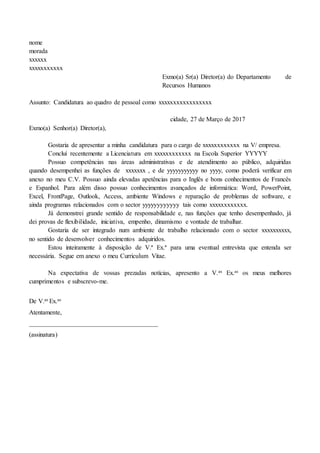 nome
morada
xxxxxx
xxxxxxxxxxx
Exmo(a) Sr(a) Diretor(a) do Departamento de
Recursos Humanos
Assunto: Candidatura ao quadro de pessoal como xxxxxxxxxxxxxxxxx
cidade, 27 de Março de 2017
Exmo(a) Senhor(a) Diretor(a),
Gostaria de apresentar a minha candidatura para o cargo de xxxxxxxxxxxx na V/ empresa.
Concluí recentemente a Licenciatura em xxxxxxxxxxxx na Escola Superior YYYYY
Possuo competências nas áreas administrativas e de atendimento ao público, adquiridas
quando desempenhei as funções de xxxxxxx , e de yyyyyyyyyyy no yyyy, como poderá verificar em
anexo no meu C.V. Possuo ainda elevadas apetências para o Inglês e bons conhecimentos de Francês
e Espanhol. Para além disso possuo conhecimentos avançados de informática: Word, PowerPoint,
Excel, FrontPage, Outlook, Access, ambiente Windows e reparação de problemas de software, e
ainda programas relacionados com o sector yyyyyyyyyyyy tais como xxxxxxxxxxxx.
Já demonstrei grande sentido de responsabilidade e, nas funções que tenho desempenhado, já
dei provas de flexibilidade, iniciativa, empenho, dinamismo e vontade de trabalhar.
Gostaria de ser integrado num ambiente de trabalho relacionado com o sector xxxxxxxxxx,
no sentido de desenvolver conhecimentos adquiridos.
Estou inteiramente à disposição de V.ª Ex.ª para uma eventual entrevista que entenda ser
necessária. Segue em anexo o meu Curriculum Vitae.
Na expectativa de vossas prezadas notícias, apresento a V.as Ex.as os meus melhores
cumprimentos e subscrevo-me.
De V.as Ex.as
Atentamente,
________________________________________
(assinatura)
 