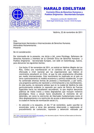 HARALD EDELSTAM
Etik kommissionen för mänskliga rättigheter och ursprungsfolk -
Europeiska sekretariatet. Commission d'éthique des droits de l'homme
et des peuples autochtones - Secrétariat européen. Ethics Commission
on Human Rights and Indigenous Peoples - European Secretariat.
Commissione etica per i diritti umani e dei popoli indigeni - Segretariato
europeo. Ethische Commissie voor de mensenrechten en inheemse
volkeren - Europees secretariaat. Δεοντολογίας της Επιτροπής για τα
                                                                              Comisión Ética de Derechos Humanos y
Ανθρώπινα Δικαιώματα και Αυτοχθόνων Πληθυσμών - Γραμματεία
Ευρωπαϊκό. Etik kommissionen för mänskliga rättigheter och                   Pueblos Originarios - Secretariado Europeo
ursprungsfolk - Europeiska sekretariatet. Commission d'éthique des
droits de l'homme et des peuples autochtones - Secrétariat européen.
Etik kommissionen för mänskliga rättigheter och ursprungsfolk -
Europeiska sekretariatet. Commission d'éthique des droits de l'homme                  Personería Jurídica Nr. 802450-3578
et des peuples autochtones - Secrétariat européen. Ethics Commission
on Human Rights and Indigenous Peoples - European Secretariat.
                                                                                 Sede legal Gotemburgo, Suecia / Unión Europea
Commissione etica per i diritti umani e dei popoli indigeni - Segretariato
europeo. Ethische Commissie voor de mensenrechten en inheemse
volkeren - Europees secretariaat. Δεοντολογίας της Επιτροπής για τα
Ανθρώπινα Δικαιώματα και Αυτοχθόνων Πληθυσμών - Γραμματεία
Ευρωπαϊκό. Etik kommissionen för mänskliga rättigheter och
ursprungsfolk - Europeiska sekretariatet. Commission d'éthique des



                                                                                         Valdivia, 22 de noviembre de 2011



         Sres.
         Organizaciones Nacionales e Internacionales de Derechos Humanos
         Honorables Parlamentarios
         Presente

         De mi consideración:

         Por intermedio de la presente, me dirijo a Ud. como Psicóloga, Defensora de
         Derechos Humanos y miembro de la Comisión Ética de Derechos Humanos y
         Pueblos Originarios – Secretariado Europeo, con sede en Gotemburgo, Suecia,
         para denunciar los siguientes hechos:

                - Con fecha 17 de noviembre de 2011, se realizó en Valdivia (Región de Los
                  Ríos, Chile) una manifestación en el contexto de una convocatoria
                  efectuada a nivel nacional por las organizaciones que lideran el
                  movimiento estudiantil en Chile, el que ha sido ampliamente difundido
                  por medio internacionales. Este movimiento ha implicado en el país un
                  serio cuestionamiento al modelo económico y político establecido, lo que
                  ha conllevado diversas formas de protesta y movilización, y por tanto,
                  una progresiva política de represión y criminalización a los manifestantes.
                  En este punto, es necesario señalar que en la ciudad de Valdivia ha sido
                  particularmente evidente la represión por parte de Policía de Fuerzas
                  Especiales hacia los estudiantes secundarios, lo que implica denuncias
                  públicas de malos tratos y tratos degradantes que incluyen violencia
                  psicológica, física y sexual hacia estudiantes al momento de ser
                  detenidos, así como la restricción de libertades fundamentales como el
                  libre desplazamiento o la restricción de acceso a determinados lugares de
                  la ciudad en fechas de movilización social (1).

                - En atención a lo expuesto, el día 17 de noviembre, quien suscribe se
                  encontraba junto a otras dos personas observando y registrando el
                  procedimiento de contención, represión y detención realizado por


         1Ver http://www.youtube.com/watch?v=ECL4jzb3D_U; Ver documento adjunto “Informe de Observadores de Derechos
         Humanos. Período agosto-octubre 2011”.




                                                                             1
 