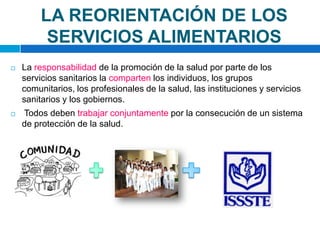 LA REORIENTACIÓN DE LOS SERVICIOS ALIMENTARIOSLa responsabilidad de la promoción de la salud por parte de los servicios sanitarios la comparten los individuos, los grupos comunitarios, los profesionales de la salud, las instituciones y servicios sanitarios y los gobiernos.Todos deben trabajar conjuntamente por la consecución de un sistema de protección de la salud.