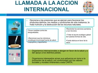 LLAMADA A LA ACCION INTERNACIONALOponerse a las presiones que se ejerzan para favorecer los productos dañinos, los medios y condiciones de vida malsanos, la mala nutrición y la destrucción de los recursos naturales. Reorientar los servicios sanitarios y sus recursos.