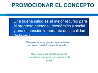 PROMOCIONAR EL CONCEPTO	Una buena salud es el mejor recurso para el progreso personal, económico y social y una dimensión importante de la calidad de la vida.Diversos factores pueden intervenir bien en favor o en detrimento de la salud. Hacer que esas condiciones sean favorables para poder promocionar la salud.