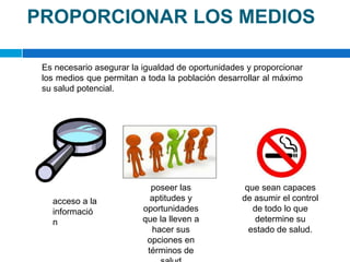 PROPORCIONAR LOS MEDIOSEs necesario asegurar la igualdad de oportunidades y proporcionar los medios que permitan a toda la población desarrollar al máximo su salud potencial. poseer las aptitudes y oportunidades que la lleven a hacer sus opciones en términos de saludque sean capaces de asumir el control de todo lo que determine su estado de salud. acceso a la información 