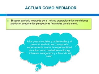 ACTUAR COMO MEDIADOREl sector sanitario no puede por sí mismo proporcionar las condiciones previas ni asegurar las perspectivas favorables para la salud.A los grupos sociales y profesionales y al personal sanitario les corresponde especialmente asumir la responsabilidad de actuar como mediadores entre los intereses antagónicos y a favor de la salud.