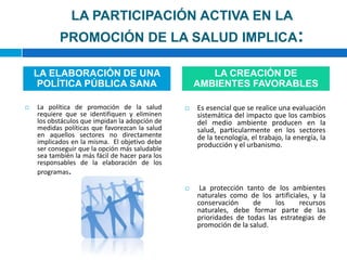 LA PARTICIPACIÓN ACTIVA EN LA PROMOCIÓN DE LA SALUD IMPLICA:La política de promoción de la salud requiere que se identifiquen y eliminen los obstáculos que impidan la adopción de medidas políticas que favorezcan la salud en aquellos sectores no directamente implicados en la misma.  El objetivo debe ser conseguir que la opción más saludable sea también la más fácil de hacer para los responsables de la elaboración de los programas.Es esencial que se realice una evaluación sistemática del impacto que los cambios del medio ambiente producen en la salud, particularmente en los sectores de la tecnología, el trabajo, la energía, la producción y el urbanismo.  La protección tanto de los ambientes naturales como de los artificiales, y la conservación de los recursos naturales, debe formar parte de las prioridades de todas las estrategias de promoción de la salud.LA ELABORACIÓN DE UNA POLÍTICA PÚBLICA SANALA CREACIÓN DE AMBIENTES FAVORABLES