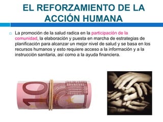 EL REFORZAMIENTO DE LA ACCIÓN HUMANALa promoción de la salud radica en la participación de la comunidad, la elaboración y puesta en marcha de estrategias de planificación para alcanzar un mejor nivel de salud y se basa en los recursos humanos y esto requiere acceso a la información y a la instrucción sanitaria, así como a la ayuda financiera.