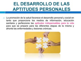 EL DESARROLLO DE LAS APTITUDES PERSONALESLa promoción de la salud favorece el desarrollo personal y social en tanto que proporcione los medios de información, educación sanitaria y perfeccione las aptitudes indispensables para la vidapara que se prepare para las diferentes etapas de la misma y afronte las enfermedades y lesiones crónicas. 