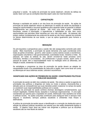 prejudicar a saúde. As ações de promoção da saúde objetivam, através da defesa da
saúde, fazer com que as condições descritas sejam cada vez mais favoráveis.
CAPACITAÇÃO
Alcançar a eqüidade em saúde é um dos focos da promoção da saúde. As ações de
promoção da saúde objetivam reduzir as diferenças no estado de saúde da população e
assegurar oportunidades e recursos igualitários para capacitar todas as pessoas a realizar
completamente seu potencial de saúde. Isto inclui uma base sólida: ambientes
favoráveis, acesso à informação, a experiências e habilidades na vida, bem como
oportunidades que permitam fazer escolhas por uma vida mais sadia. As pessoas não
podem realizar completamente seu potencial de saúde se não forem capazes de controlar
os fatores determinantes de sua saúde, o que se aplica igualmente para homens e
mulheres.
MEDIAÇÃO
Os pré-requisitos e perspectivas para a saúde não são assegurados somente pelo setor
saúde. Mais importante, a promoção da saúde demanda uma ação coordenada entre
todas as partes envolvidas: governo, setor saúde e outros setores sociais e econômicos,
organizações voluntárias e não-governamentais, autoridades locais, indústria e mídia. As
pessoas, em todas as esferas da vida, devem envolver-se neste processo como
indivíduos, famílias e comunidades. Os profissionais e grupos sociais, assim como o
pessoal de saúde, têm a responsabilidade maior na mediação entre os diferentes, em
relação à saúde, existentes na sociedade.
As estratégias e programas na área da promoção da saúde devem se adaptar às
necessidades locais e às possibilidades de cada país e região, bem como levar em conta
as diferenças em seus sistemas sociais, culturais e econômicos.
SIGNIFICADO DAS AÇÕES DE PROMOÇÃO DA SAÚDE: CONSTRUINDO POLÍTICAS
PÚBLICAS SAUDÁVEIS
A promoção da saúde vai além dos cuidados de saúde. Ela coloca a saúde na agenda de
prioridades dos políticos e dirigentes em todos os níveis e setores, chamando-lhes a
atenção para as conseqüências que suas decisões podem ocasionar no campo da saúde
e a aceitarem suas responsabilidades políticas com a saúde.
A política de promoção da saúde combina diversas abordagens complementares, que
incluem legislação, medidas fiscais, taxações e mudanças organizacionais. É uma ação
coordenada que aponta para a eqüidade em saúde, distribuição mais eqüitativa da renda
e políticas sociais. As ações conjuntas contribuem para assegurar bens e serviços mais
seguros e saudáveis, serviços públicos saudáveis e ambientes mais limpos e
desfrutáveis.
A política de promoção da saúde requer a identificação e a remoção de obstáculos para a
adoção de políticas públicas saudáveis nos setores que não estão diretamente ligados à
saúde. O objetivo maior deve ser indicar aos dirigentes e políticos que as escolhas
saudáveis são as mais fáceis de realizar.
 