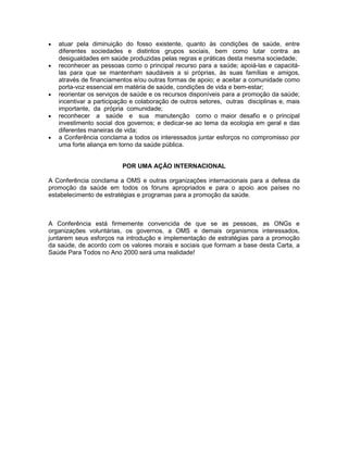 • atuar pela diminuição do fosso existente, quanto às condições de saúde, entre
diferentes sociedades e distintos grupos sociais, bem como lutar contra as
desigualdades em saúde produzidas pelas regras e práticas desta mesma sociedade;
• reconhecer as pessoas como o principal recurso para a saúde; apoiá-las e capacitá-
las para que se mantenham saudáveis a si próprias, às suas famílias e amigos,
através de financiamentos e/ou outras formas de apoio; e aceitar a comunidade como
porta-voz essencial em matéria de saúde, condições de vida e bem-estar;
• reorientar os serviços de saúde e os recursos disponíveis para a promoção da saúde;
incentivar a participação e colaboração de outros setores, outras disciplinas e, mais
importante, da própria comunidade;
• reconhecer a saúde e sua manutenção como o maior desafio e o principal
investimento social dos governos; e dedicar-se ao tema da ecologia em geral e das
diferentes maneiras de vida;
• a Conferência conclama a todos os interessados juntar esforços no compromisso por
uma forte aliança em torno da saúde pública.
POR UMA AÇÃO INTERNACIONAL
A Conferência conclama a OMS e outras organizações internacionais para a defesa da
promoção da saúde em todos os fóruns apropriados e para o apoio aos países no
estabelecimento de estratégias e programas para a promoção da saúde.
A Conferência está firmemente convencida de que se as pessoas, as ONGs e
organizações voluntárias, os governos, a OMS e demais organismos interessados,
juntarem seus esforços na introdução e implementação de estratégias para a promoção
da saúde, de acordo com os valores morais e sociais que formam a base desta Carta, a
Saúde Para Todos no Ano 2000 será uma realidade!
 