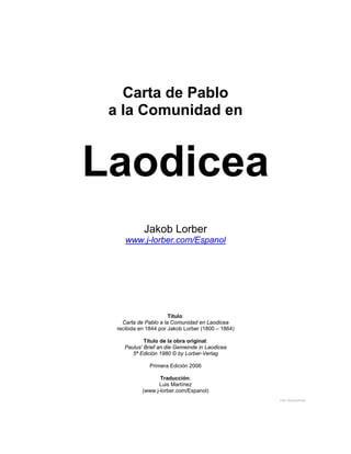 Carta de Pablo
a la Comunidad en
Laodicea
Jakob Lorber
www.j-lorber.com/Espanol
Título:
Carta de Pablo a la Comunidad en Laodicea
recibida en 1844 por Jakob Lorber (1800 – 1864)
Título de la obra original:
Paulus' Brief an die Gemeinde in Laodicea
5ª Edición 1980 © by Lorber-Verlag
Primera Edición 2006
Traducción:
Luis Martínez
(www.j-lorber.com/Espanol)
File: Documento2
 