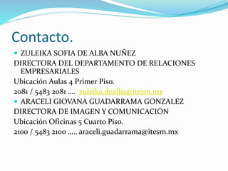 Contacto.
 ZULEIKA SOFIA DE ALBA NUÑEZ

DIRECTORA DEL DEPARTAMENTO DE RELACIONES
EMPRESARIALES
Ubicación Aulas 4 Primer Piso.
2081 / 5483 2081 …. zuleika.dealba@itesm.mx
 ARACELI GIOVANA GUADARRAMA GONZALEZ
DIRECTORA DE IMAGEN Y COMUNICACIÓN
Ubicación Oficinas 5 Cuarto Piso.
2100 / 5483 2100 ….. araceli.guadarrama@itesm.mx

 