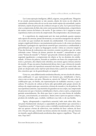 C A RTA   DE   P AULO FREIRE   AOS   PROFESSORES



       Ler é uma operação inteligente, difícil, exigente, mas gratificante. Ninguém
lê ou estuda autenticamente se não assume, diante do texto ou do objeto da
curiosidade a forma crítica de ser ou de estar sendo sujeito da curiosidade, sujeito
da leitura, sujeito do processo de conhecer em que se acha. Ler é procurar buscar
criar a compreensão do lido; daí, entre outros pontos fundamentais, a importância
do ensino correto da leitura e da escrita. É que ensinar a ler é engajar-se numa
experiência criativa em torno da compreensão. Da compreensão e da comunicação.
       E a experiência da compreensão será tão mais profunda quanto sejamos
nela capazes de associar, jamais dicotomizar, os conceitos emergentes da experiên-
cia escolar aos que resultam do mundo da cotidianidade. Um exercício crítico
sempre exigido pela leitura e necessariamente pela escuta é o de como nos darmos
facilmente à passagem da experiência sensorial que caracteriza a cotidianidade à
generalização que se opera na linguagem escolar e desta ao concreto tangível.
Uma das formas de realizarmos este exercício consiste na prática que me venho
referindo como “leitura da leitura anterior do mundo”, entendendo-se aqui
como “leitura do mundo” a “leitura” que precede a leitura da palavra e que per-
seguindo igualmente a compreensão do objeto se faz no domínio da cotidia-
nidade. A leitura da palavra, fazendo-se também em busca da compreensão do
texto e, portanto, dos objetos nele referidos, nos remete agora à leitura anterior
do mundo. O que me parece fundamental deixar claro é que a leitura do mundo
que é feita a partir da experiência sensorial não basta. Mas, por outro lado, não
pode ser desprezada como inferior pela leitura feita a partir do mundo abstrato
dos conceitos que vai da generalização ao tangível.
      Certa vez, uma alfabetizanda nordestina discutia, em seu círculo de cultura,
uma codificação (1) que representava um homem que, trabalhando o barro,
criava com as mãos, um jarro. Discutia-se, através da “leitura” de uma série de
codificações que, no fundo, são representações da realidade concreta, o que é
cultura. O conceito de cultura já havia sido apreendido pelo grupo através do
esforço da compreensão que caracteriza a leitura do mundo e/ou da palavra. Na
sua experiência anterior, cuja memória ela guardava no seu corpo, sua compreensão
do processo em que o homem, trabalhando o barro, criava o jarro, compreensão
gestada sensorialmente, lhe dizia que fazer o jarro era uma forma de trabalho
com que, concretamente, se sustentava. Assim como o jarro era apenas o objeto,
produto do trabalho que, vendido, viabilizava sua vida e a de sua família.
      Agora, ultrapassando a experiência sensorial, indo mais além dela, dava
um passo fundamental: alcançava a capacidade de generalizar que caracteriza a
“experiência escolar”. Criar o jarro como o trabalho transformador sobre o barro
não era apenas a forma de sobreviver, mas também de fazer cultura, de fazer
arte. Foi por isso que, relendo sua leitura anterior do mundo e dos que-fazeres
no mundo, aquela alfabetizanda nordestina disse segura e orgulhosa: “Faço cul-
tura. Faço isto”.


ESTUDOS AVANÇADOS 15 (42), 2001                                                          261
 