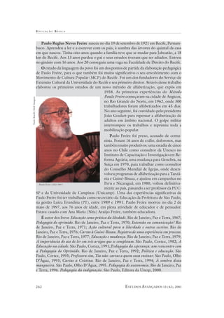 EDUCAÇÃO B ÁSICA



                                  Paulo Reglus Neves Freire nasceu no dia 19 de setembro de 1921 em Recife, Pernam-
                              buco. Aprendeu a ler e a escrever com os pais, à sombra das árvores do quintal da casa
                              em que nasceu. Tinha oito anos quando a família teve que se mudar para Jaboatão, a 18
                              km de Recife. Aos 13 anos perdeu o pai e seus estudos tiveram que ser adiados. Entrou
                              no ginásio com 16 anos. Aos 20 conseguiu uma vaga na Faculdade de Direito do Recife.
                                  O estudo da linguagem do povo foi um dos pontos de partida da elaboração pedagógica
                              de Paulo Freire, para o que também foi muito significativo o seu envolvimento com o
                              Movimento de Cultura Popular (MCP) do Recife. Foi um dos fundadores do Serviço de
                              Extensão Cultural da Universidade do Recife e seu primeiro diretor. Através desse trabalho
                              elaborou os primeiros estudos de um novo método de alfabetização, que expôs em
                                                                         1958. As primeiras experiências do Método
                                                                         Paulo Freire começaram na cidade de Angicos,
Paulo Batelli/Abril Imagens




                                                                         no Rio Grande do Norte, em 1962, onde 300
                                                                         trabalhadores foram alfabetizados em 45 dias.
                                                                         No ano seguinte, foi convidado pelo presidente
                                                                         João Goulart para repensar a alfabetização de
                                                                         adultos em âmbito nacional. O golpe militar
                                                                         interrompeu os trabalhos e reprimiu toda a
                                                                         mobilização popular.
                                                                            Paulo Freire foi preso, acusado de comu-
                                                                         nista. Foram 16 anos de exílio, dolorosos, mas
                                                                         também muito produtivos: uma estadia de cinco
                                                                         anos no Chile como consultor da Unesco no
                                                                         Instituto de Capacitação e Investigação em Re-
                                                                         forma Agrária; uma mudança para Genebra, na
                                                                         Suíça em 1970, para trabalhar como consultor
                                                                         do Conselho Mundial de Igejas, onde desen-
                                                                         volveu programas de alfabetização para a Tanzâ-
                                                                         nia e Guiné-Bissau, e ajudou em campanhas no
                                Paulo Freire (1921-1997)                 Peru e Nicaraguá; em 1980, voltou definitiva-
                                                                         mente ao país, passando a ser professor da PUC-
                              SP e da Univesidade de Campinas (Unicamp). Uma das experiências significativas de
                              Paulo Freire foi ter trabalhado como secretário da Educação da Prefeitura de São Paulo,
                              na gestão Luiza Erundina (PT), entre 1989 e 1991. Paulo Freire morreu no dia 2 de
                              maio de 1997, aos 76 anos de idade, em plena atividade de educador e de pensador.
                              Estava casado com Ana Maria (Nita) Araújo Freire, também educadora.
                                  É autor dos livros Educação como prática da libedade. Rio de Janeiro, Paz e Terra, 1967;
                              Pedagogia do oprimido. Rio de Janeiro, Paz e Terra, 1970; Extensão ou comunicação? Rio
                              de Janeiro, Paz e Terra, 1971; Ação cultural para a liberdade e outros escritos. Rio de
                              Janeiro, Paz e Terra, 1976; Cartas à Guiné-Bissau. Registros de uma experiência em processo.
                              Rio de Janeiro, Paz e Terra, 1977; Educação e mudança. Rio de Janeiro, Paz e Terra, 1979;
                              A importância do ato de ler em três artigos que se completam. São Paulo, Cortez, 1982; A
                              Educação na cidade. São Paulo, Cortez, 1991; Pedagogia da esperança: um reencontro com
                              a Pedagogia do Oprimido. Rio de Janeiro, Paz e Terra, 1992; Política e educação. São
                              Paulo, Cortez, 1993; Professora sim, Tia não: cartas a quem ousa ensinar. São Paulo, Olho
                              D’Água, 1993; Cartas a Cristina. Rio de Janeiro, Paz e Terra, 1994; À sombra desta
                              mangueira. São Paulo, Olho D’Água, 1995. Pedagogia de autonomia. Rio de Janeiro, Paz
                              e Terra, 1996. Pedagogia da indignação. São Paulo, Editora da Unesp, 2000.



                              262                                                     ESTUDOS AVANÇADOS 15 (42), 2001
 
