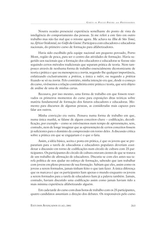 C A RTA   DE   P AULO FREIRE   AOS   PROFESSORES



       Noutra ocasião presenciei experiência semelhante do ponto de vista da
inteligência do comportamento das pessoas. Já me referi a este fato em outro
trabalho mas não faz mal que o retome agora. Me achava na Ilha de São Tomé,
na África Ocidental, no Golfo da Guiné. Participava com educadores e educadoras
nacionais, do primeiro curso de formação para alfabetizadores.
      Havia sido escolhido pela equipe nacional um pequeno povoado, Porto
Mont, região de pesca, para ser o centro das atividades de formação. Havia su-
gerido aos nacionais que a formação dos educadores e educadoras se fizesse não
seguindo certos métodos tradicionais que separam prática de teoria. Nem tam-
pouco através de nenhuma forma de trabalho essencialmente dicotomizante de
teoria e prática e que ou menospreza a teoria, negando-lhe qualquer importância,
enfatizando exclusivamente a prática, a única a valer, ou negando a prática
fixando-se só na teoria. Pelo contrário, minha intenção era que, desde o começo
do curso, vivêssemos a relação contraditória entre prática e teoria, que será objeto
de análise de uma de minhas cartas.
       Recusava, por isso mesmo, uma forma de trabalho em que fossem reser-
vados os primeiros momentos do curso para exposições ditas teóricas sobre
matéria fundamental de formação dos futuros educadores e educadoras. Mo-
mento para discursos de algumas pessoas, as consideradas mais capazes para
falar aos outros.
       Minha convicção era outra. Pensava numa forma de trabalho em que,
numa única manhã, se falasse de alguns conceitos-chave – codificação, decodi-
ficação, por exemplo – como se estivéssemos num tempo de apresentações, sem,
contudo, nem de longe imaginar que as apresentações de certos conceitos fossem
já suficientes para o domínio da compreensão em torno deles. A discussão crítica
sobre a prática em que se engajariam é o que o faria.
      Assim, a idéia básica, aceita e posta em prática, é que os jovens que se pre-
parariam para a tarefa de educadoras e educadores populares deveriam coor-
denar a discussão em torno de codificações num círculo de cultura com 25 par-
ticipantes. Os participantes do círculo de cultura estavam cientes de que se tratava
de um trabalho de afirmação de educadores. Discutiu-se com eles antes sua ta-
refa política de nos ajudar no esforço de formação, sabendo que iam trabalhar
com jovens em pleno processo de sua formação. Sabiam que eles, assim como os
jovens a serem formados, jamais tinham feito o que iam fazer. A única diferença
que os marcava é que os participantes liam apenas o mundo enquanto os jovens
a serem formados para a tarefa de educadores liam já a palavra também. Jamais,
contudo, haviam discutido uma codificação assim como jamais haviam tido a
mais mínima experiência alfabetizando alguém.
     Em cada tarde do curso com duas horas de trabalho com os 25 participantes,
quatro candidatos assumiam a direção dos debates. Os responsáveis pelo curso


ESTUDOS AVANÇADOS 15 (42), 2001                                                          263
 