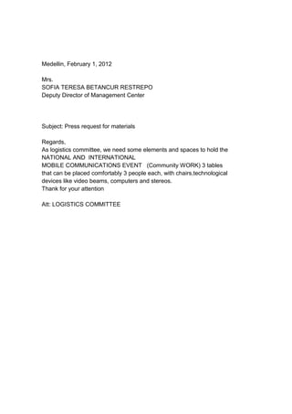 Medellin, February 1, 2012
Mrs.
SOFIA TERESA BETANCUR RESTREPO
Deputy Director of Management Center
Subject: Press request for materials
Regards,
As logistics committee, we need some elements and spaces to hold the
NATIONAL AND INTERNATIONAL
MOBILE COMMUNICATIONS EVENT (Community WORK) 3 tables
that can be placed comfortably 3 people each, with chairs,technological
devices like video beams, computers and stereos.
Thank for your attention
Att: LOGISTICS COMMITTEE
