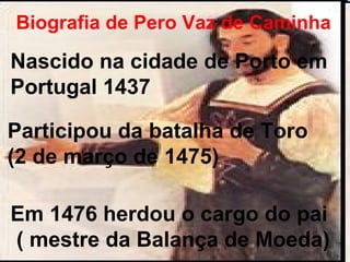 Biografia de Pero Vaz de Caminha 
Nascido na cidade de Porto em 
Portugal 1437 
Participou da batalha de Toro 
(2 de março de 1475) 
Em 1476 herdou o cargo do pai 
( mestre da Balança de Moeda) 
 