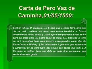 Carta de Pero Vaz de Caminha, 01/05/1500:   Senhor [El-Rei D. Manuel], [...] E hoje que é sexta-feira, primeiro dia de maio, saímos em terra com nossa bandeira; e fomos desembarcar no rio acima [...] Até agora não podemos saber se há ouro ou prata nela, ou outra coisa de metal [....] Contudo a terra em si é de muitos bons ares, frescos e temperados como dos de Entre-Douro e Minho [...] Em tal maneira é graciosa que, querendo a aproveitar-se há nela tudo, por causa das águas que tem! [...] Contudo, o melhor fruto que dela se pode tirar parece-me que será salvar esta gente. 