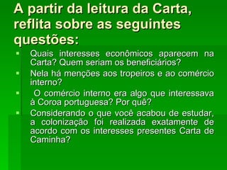 A partir da leitura da Carta, reflita sobre as seguintes questões: Quais interesses econômicos aparecem na Carta? Quem seriam os beneficiários? Nela há menções aos tropeiros e ao comércio interno? O comércio interno era algo que interessava à Coroa portuguesa? Por quê? Considerando o que você acabou de estudar, a colonização foi realizada exatamente de acordo com os interesses presentes Carta de Caminha? 