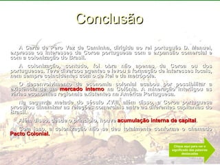 Conclusão A  Carta  de Pero Vaz de Caminha, dirigida ao rei português D. Manuel, expressa os interesses da Coroa portuguesa com a expansão comercial e com a colonização do Brasil. A colonização, contudo, foi obra não apenas da Coroa ou dos portugueses. Teve diversos agentes e levou à formação de interesses locais, nem sempre coincidentes com o de Rei e da metrópole. O desenvolvimento da economia colonial acabou por possibilitar a existência de um  mercado interno  na Colônia. A mineração interligou as várias economias regionais existentes na América Portuguesa. Na segunda metade do século XVIII, além disso, a Coroa portuguesa procurou dinamizar as relações comerciais entre as diferentes capitanias do Brasil. Além disso, desde o princípio, houve  acumulação interna de capital . Com isso, a colonização não se deu totalmente conforme o chamado  Pacto Colonial.   Clique aqui para ver o significado das palavras destacadas 