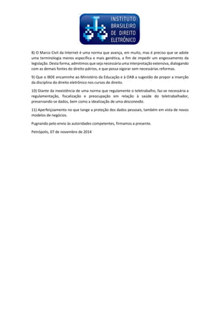 8) O Marco Civil da Internet é uma norma que avança, em muito, mas é preciso que se adote uma terminologia menos específica e mais genética, a fim de impedir um engessamento da legislação. Desta forma, admitimos que seja necessária uma interpretação extensiva, dialogando com as demais fontes do direito pátrios, e que possa vigorar sem necessárias reformas. 
9) Que o IBDE encaminhe ao Ministério da Educação e à OAB a sugestão de propor a inserção da disciplina do direito eletrônico nos cursos de direito. 
10) Diante da inexistência de uma norma que regulamente o teletrabalho, faz-se necessária a regulamentação, fiscalização e preocupação em relação à saúde do teletrabalhador, preservando-se dados, bem como a idealização de uma desconexão. 
11) Aperfeiçoamento no que tange a proteção dos dados pessoais, também em vista de novos modelos de negócios. 
Pugnando pelo envio às autoridades competentes, firmamos a presente. 
Petrópolis, 07 de novembro de 2014 