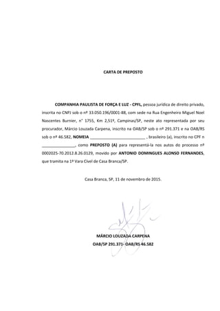 CARTA DE PREPOSTO
COMPANHIA PAULISTA DE FORÇA E LUZ - CPFL, pessoa jurídica de direito privado,
inscrita no CNPJ sob o nº 33.050.196/0001-88, com sede na Rua Engenheiro Miguel Noel
Nascentes Burnier, n° 1755, Km 2,51º, Campinas/SP, neste ato representada por seu
procurador, Márcio Louzada Carpena, inscrito na OAB/SP sob o nº 291.371 e na OAB/RS
sob o nº 46.582, NOMEIA _________________________ , brasileiro (a), inscrito no CPF n
_______________, como PREPOSTO (A) para representá-la nos autos do processo nº
0002025-70.2012.8.26.0129, movido por ANTONIO DOMINGUES ALONSO FERNANDES,
que tramita na 1ª Vara Cível de Casa Branca/SP.
Casa Branca, SP, 11 de novembro de 2015.
MÁRCIO LOUZADA CARPENA
OAB/SP 291.371- OAB/RS 46.582
 