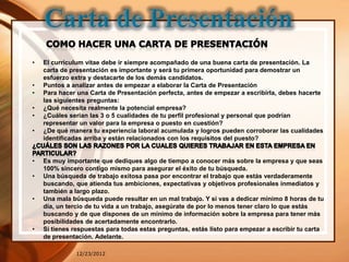 •   El curriculum vitae debe ir siempre acompañado de una buena carta de presentación. La
    carta de presentación es importante y será tu primera oportunidad para demostrar un
    esfuerzo extra y destacarte de los demás candidatos.
•   Puntos a analizar antes de empezar a elaborar la Carta de Presentación
•   Para hacer una Carta de Presentación perfecta, antes de empezar a escribirla, debes hacerte
    las siguientes preguntas:
•   ¿Qué necesita realmente la potencial empresa?
•   ¿Cuáles serian las 3 o 5 cualidades de tu perfil profesional y personal que podrían
    representar un valor para la empresa o puesto en cuestión?
•   ¿De qué manera tu experiencia laboral acumulada y logros pueden corroborar las cualidades
    identificadas arriba y están relacionados con los requisitos del puesto?


•   Es muy importante que dediques algo de tiempo a conocer más sobre la empresa y que seas
    100% sincero contigo mismo para asegurar el éxito de tu búsqueda.
•   Una búsqueda de trabajo exitosa pasa por encontrar el trabajo que estás verdaderamente
    buscando, que atienda tus ambiciones, expectativas y objetivos profesionales inmediatos y
    también a largo plazo.
•   Una mala búsqueda puede resultar en un mal trabajo. Y si vas a dedicar mínimo 8 horas de tu
    día, un tercio de tu vida a un trabajo, asegúrate de por lo menos tener claro lo que estás
    buscando y de que dispones de un mínimo de información sobre la empresa para tener más
    posibilidades de acertadamente encontrarlo.
•   Si tienes respuestas para todas estas preguntas, estás listo para empezar a escribir tu carta
    de presentación. Adelante.

              12/23/2012
 