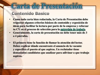 • Como toda carta bien redactada, la Carta de Presentación debe
  respectar algunos criterios básicos de contenido y exposición de
  ideas para facilitar la lectura por parte de la empresa y reforzar
  tu CV en el proceso de selección para la                       .
• Generalmente, la carta de presentación no debe tener más de 3
  o 4 párrafos.

• El primero tiene la función de llamar la atención del lector.
  Debes explicar dónde encontraste el anuncio de la vacante
  y especifica el puesto al que aspiras. Un reclutador tiene
  demasiados candidatos que analizar para adivinar a que trabajo
  aspiras.
 