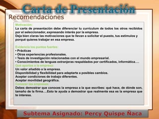 Recomendaciones
 Motivación:
 La carta de presentación debe diferenciar tu currículum de todos los otros recibidos
 por el seleccionador, expresando interés por la empresa.
 Deja bien claras las motivaciones que te llevan a solicitar el puesto, tus estímulos y
 porqué quieres trabajar en esa empresa.

 Evidencia los puntos fuertes:
 • Prácticas
 • Otras experiencias profesionales.
 • Tesis de investigación relacionadas con el mundo empresarial.
 • Conocimientos de lenguas extranjeras respaldados por certificados, informática….
 Qué aportas a la empresa:
 Un valor añadido a la empresa.
 Disponibilidad y flexibilidad para adaptarte a posibles cambios.
 Aceptar condiciones de trabajo diferentes.
 Aceptar movilidad geográfica.
 Conocer las empresas:
 Debes demostrar que conoces la empresa a la que escribes: qué hace, de dónde son,
 tamaño de la firma….Esto te ayuda a demostrar que realmente esa es la empresa que
 te interesa.




              12/23/2012
 