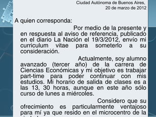 Ciudad Autónoma de Buenos Aires,
20 de marzo de 2012

A quien corresponda:
Por medio de la presente y
en respuesta al aviso de referencia, publicado
en el diario La Nación el 19/3/2012, envío mi
curriculum vitae para someterlo a su
consideración.
Actualmente, soy alumno
avanzado (tercer año) de la carrera de
Ciencias Económicas y mi objetivo es trabajar
part-time para poder continuar con mis
estudios. Mi horario de salida de clases es a
las 13, 30 horas, aunque en este año sólo
curso de lunes a miércoles.
Considero que su
ofrecimiento es particularmente ventajoso
para mí ya que resido en el microcentro de la

 