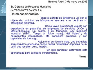Buenos Aires, 3 de mayo de 2009
Sr. Gerente de Recursos Humanos
de TECHNOTRONICS S.A.

De mi consideración:

Tengo el agrado de dirigirme a ud. con el
objeto de participar en búsquedas acordes a mi perfil en su
prestigiosa empresa.
Como joven profesional, cuento con
experiencia en pasantías en empresas de servicios (X-Cel y
Masterdinamics). En cuanto a mi formación, soy Ingeniero
Industrial (UBA). Tengo un fluido manejo del inglés y de
herramientas informáticas. Me considero proactivo y con
capacidad de liderazgo.
Adjunto mi curriculum vitae. Una entrevista
será el marco adecuado donde pueda profundizar aspectos de mi
perfil que resulten de su interés.
Sin otro particular, aprovecho esta
oportunidad para saludarlo cordialmente.

Firma

 