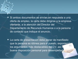 

Si ambos documentos se envían en respuesta a una
oferta de empleo, la carta debe dirigirse a la empresa
ofertante, a la atención del Director del
Departamento de Recursos Humanos o a la persona
de contacto que indique el anuncio.



La carta de presentación debe poner de manifiesto
que la persona es idónea para el puesto, exponiendo
los argumentos más destacables del CV, así como la
buena disposición personal para desempeñarlo.

 