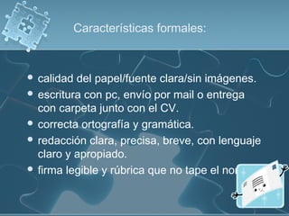 Características formales:

 calidad

del papel/fuente clara/sin imágenes.
 escritura con pc, envío por mail o entrega
con carpeta junto con el CV.
 correcta ortografía y gramática.
 redacción clara, precisa, breve, con lenguaje
claro y apropiado.
 firma legible y rúbrica que no tape el nombre.

 