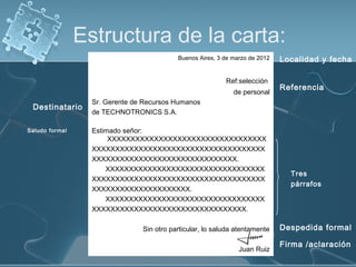 Estructura de la carta:
Buenos Aires, 3 de marzo de 2012

Ref:selección
de personal

Destinatario
Saludo formal

Localidad y fecha
Referencia

Sr. Gerente de Recursos Humanos
de TECHNOTRONICS S.A.
Estimado señor:
XXXXXXXXXXXXXXXXXXXXXXXXXXXXXXXXXX
XXXXXXXXXXXXXXXXXXXXXXXXXXXXXXXXXXXXX
XXXXXXXXXXXXXXXXXXXXXXXXXXXXXXX.
XXXXXXXXXXXXXXXXXXXXXXXXXXXXXXXXXX
XXXXXXXXXXXXXXXXXXXXXXXXXXXXXXXXXXXXX
XXXXXXXXXXXXXXXXXXXXX.
XXXXXXXXXXXXXXXXXXXXXXXXXXXXXXXXXX
XXXXXXXXXXXXXXXXXXXXXXXXXXXXXXXXX.
Sin otro particular, lo saluda atentamente
Juan Ruiz

Tres
párrafos

Despedida formal
Firma /aclaración

 