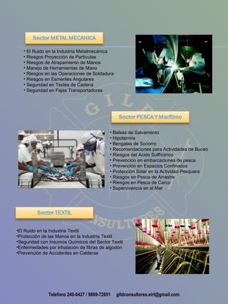 • El Ruido en la Industria Metalmecánica
   • Riesgos Proyección de Partículas
   • Riesgos de Atrapamiento de Manos
   • Manejo de Herramientas de Mano
   • Riesgos en las Operaciones de Soldadura
   • Riesgos en Esmeriles Angulares
   • Seguridad en Tecles de Cadena
   • Seguridad en Fajas Transportadoras




                                           • Balsas de Salvamento
                                           • Hipotermia
                                           • Bengalas de Socorro
                                           • Recomendaciones para Actividades de Buceo
                                           • Riesgos del Acido Sulfhídrico
                                           • Prevención en embarcaciones de pesca
                                           • Prevención en Espacios Confinados
                                           • Protección Solar en la Actividad Pesquera
                                           • Riesgos en Pesca de Arrastre
                                           • Riesgos en Pesca de Cerco
                                           • Supervivencia en el Mar




•El Ruido en la Industria Textil
•Protección de las Manos en la Industria Textil
•Seguridad con Insumos Químicos del Sector Textil
•Enfermedades por inhalación de fibras de algodón
•Prevención de Accidentes en Calderas




              Telefono 240-0427 / 9889-72851   gildconsultores.eirl@gmail.com
 