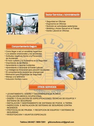 • Seguridad en Oficinas
                                               • Ergonomía en Oficinas
                                               • Nutrición en actividades sedentarias
                                               • Mobbing y Acoso Sexual en el Trabajo
                                               • Estrés Laboral en Oficinas




• Como llegar a ser un excelente supervisor
• Los estados emocionales y los accidentes
• Actitudes negativas frente a la Prevención
  de Accidentes
• El Auto cuidado y la Autoestima en la Seguridad
• Importancia de las Manos
• Aprendiendo a reportar incidentes
• Aprendiendo a reconocer el Estrés Laboral
• La Inteligencia Emocional para prevenir accidentes
• El comportamiento durante las emergencias
• Motivación para Brigadistas de Seguridad
• Manejo a la defensiva
• Inducción Hombre nuevo




 • LEVANTAMIENTO, DISEÑO Y DIAGRAMACIÓN DE PLANOS
 • EVALUACIÓN MEDICA OCUPACIONAL
 • DISEÑO Y EVALUACIÓN DE ESPECIFICACIONES TÉCNICAS DE EQUIPOS Y
   SISTEMAS DE SEGURIDAD
 • INSTALACION Y MANTENIMIENTO DE SISTEMAS DE POZOS A TIERRA
 • INSPECCION E INSTALACION DE SISTEMAS DE SEGURIDAD CONTRA
   INCENDIOS
 • PROTOCOLOS DE PRUEBA Y RECEPCION DE EQUIPOS Y SISTEMAS DE
   SEGURIDAD
 • INVESTIGACION Y ASUNTOS ESPECIALES


                 Telefono 240-0427 / 9889-72851   gildconsultores.eirl@gmail.com
 