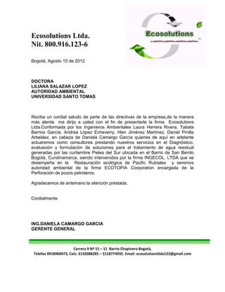 Ecosolutions Ltda.
Nit. 800.916.123-6

Bogotá, Agosto 15 de 2012



DOCTORA
LILIANA SALAZAR LOPEZ
AUTORIDAD AMBIENTAL
UNIVERSIDAD SANTO TOMAS



Reciba un cordial saludo de parte de las directivas de la empresa,de la manera
más atenta me dirijo a usted con el fin de presentarle la firma Ecosolutions
Ltda.Conformada por los Ingenieros Ambientales Laura Herrera Rivera, Tabata
Barrios García, Andrea López Echeverry, Irlen Jiménez Martínez, Daniel Pinilla
Arbeláez, en cabeza de Daniela Camargo García quienes de aquí en adelante
actuaremos como consultores prestando nuestros servicios en el Diagnóstico,
evaluación y formulación de soluciones para el tratamiento de agua residual
generadas por las curtiembre Pieles del Sur ubicada en el Barrio de San Benito
Bogotá, Cundinamarca, siendo intervenidos por la firma INGECOL. LTDA que se
desempeña en la Restauración ecológica de Pacific Rubiales y seremos
autoridad ambiental de la firma ECOTOPIA Corporation encargada de la
Perforación de pozos petroleros.

Agradecemos de antemano la atención prestada.


Cordialmente




ING.DANIELA CAMARGO GARCIA
GERENTE GENERAL



                       Carrera 9 Nº 51 – 11 Barrio Chapinero Bogotá,
 Telefax 0918900473, Cels: 3132088285 – 3118774935. Email: ecosolutionsltda123@gmail.com
 