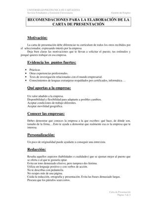 UNIVERSIDAD POLITECNICA DE CARTAGENA
Servicio Estudiantes y Extensión Universitaria

Gestión del Empleo

RECOMENDACIONES PARA LA ELABORACIÓN DE LA
CARTA DE PRESENTACIÓN
Motivación:
La carta de presentación debe diferenciar tu currículum de todos los otros recibidos por
el seleccionador, expresando interés por la empresa.
Deja bien claras las motivaciones que te llevan a solicitar el puesto, tus estímulos y
porqué quieres trabajar en esa empresa.

Evidencia los puntos fuertes:
•
•
•
•

Prácticas
Otras experiencias profesionales.
Tesis de investigación relacionadas con el mundo empresarial.
Conocimientos de lenguas extranjeras respaldados por certificados, informática….

Qué aportas a la empresa:
Un valor añadido a la empresa.
Disponibilidad y flexibilidad para adaptarte a posibles cambios.
Aceptar condiciones de trabajo diferentes.
Aceptar movilidad geográfica.

Conocer las empresas:
Debes demostrar que conoces la empresa a la que escribes: qué hace, de dónde son,
tamaño de la firma….Esto te ayuda a demostrar que realmente esa es la empresa que te
interesa.

Personalización:
Un poco de originalidad puede ayudarte a conseguir una entrevista.

Redacción:
Resalta aquellos aspectos (habilidades o cualidades) que se ajustan mejor al puesto que
se oferta o al que te gustaría optar.
Evita un tono demasiado efusivo, pero tampoco des lástima.
Utiliza un lenguaje positivo y con verbos de acción.
No te describas con pedantería.
No ocupes más de una página.
Cuida la redacción, ortografía y presentación. Evita las frases demasiado largas.
Procura que los párrafos sean cortos.

Carta de Presentación
Página 3 de 4

 