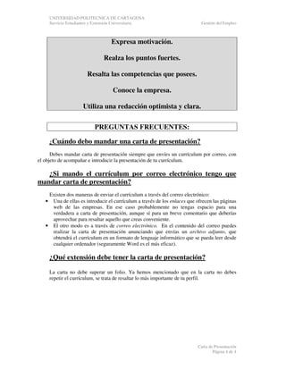 UNIVERSIDAD POLITECNICA DE CARTAGENA
Servicio Estudiantes y Extensión Universitaria

Gestión del Empleo

Expresa motivación.
Realza los puntos fuertes.
Resalta las competencias que posees.
Conoce la empresa.
Utiliza una redacción optimista y clara.
PREGUNTAS FRECUENTES:
¿Cuándo

debo mandar una carta de presentación?

Debes mandar carta de presentación siempre que envíes un currículum por correo, con
el objeto de acompañar e introducir la presentación de tu currículum.

¿Si mando el currículum por correo electrónico tengo que
mandar carta de presentación?
Existen dos maneras de enviar el currículum a través del correo electrónico:
Una de ellas es introducir el currículum a través de los enlaces que ofrecen las páginas
web de las empresas. En ese caso probablemente no tengas espacio para una
verdadera a carta de presentación, aunque sí para un breve comentario que deberías
aprovechar para resaltar aquello que creas conveniente.
• El otro modo es a través de correo electrónico. En el contenido del correo puedes
realizar la carta de presentación anunciando que envías un archivo adjunto, que
obtendrá el currículum en un formato de lenguaje informático que se pueda leer desde
cualquier ordenador (seguramente Word es el más eficaz).
•

¿Qué extensión debe tener la carta de presentación?
La carta no debe superar un folio. Ya hemos mencionado que en la carta no debes
repetir el currículum, se trata de resaltar lo más importante de tu perfil.

Carta de Presentación
Página 4 de 4

 
