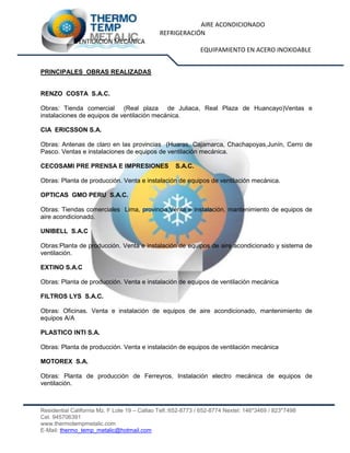 AIRE ACONDICIONADO
REFRIGERACIÓN
VENTILACIÓN MECÁNICA
EQUIPAMIENTO EN ACERO INOXIDABLE
Residential California Mz. F Lote 19 – Callao Telf.:652-8773 / 652-8774 Nextel: 146*3469 / 823*7498
Cel. 945706391
www.thermotempmetalic.com
E-Mail: thermo_temp_metalic@hotmail.com
PRINCIPALES OBRAS REALIZADAS
RENZO COSTA S.A.C.
Obras: Tienda comercial (Real plaza de Juliaca, Real Plaza de Huancayo)Ventas e
instalaciones de equipos de ventilación mecánica.
CIA ERICSSON S.A.
Obras: Antenas de claro en las provincias (Huaras, Cajamarca, Chachapoyas,Junín, Cerro de
Pasco. Ventas e instalaciones de equipos de ventilación mecánica.
CECOSAMI PRE PRENSA E IMPRESIONES S.A.C.
Obras: Planta de producción. Venta e instalación de equipos de ventilación mecánica.
OPTICAS GMO PERU S.A.C.
Obras: Tiendas comerciales Lima, provincia.Venta e instalación, mantenimiento de equipos de
aire acondicionado.
UNIBELL S.A.C
Obras:Planta de producción. Venta e instalación de equipos de aire acondicionado y sistema de
ventilación.
EXTINO S.A.C
Obras: Planta de producción. Venta e instalación de equipos de ventilación mecánica
FILTROS LYS S.A.C.
Obras: Oficinas. Venta e instalación de equipos de aire acondicionado, mantenimiento de
equipos A/A
PLASTICO INTI S.A.
Obras: Planta de producción. Venta e instalación de equipos de ventilación mecánica
MOTOREX S.A.
Obras: Planta de producción de Ferreyros. Instalación electro mecánica de equipos de
ventilación.
 