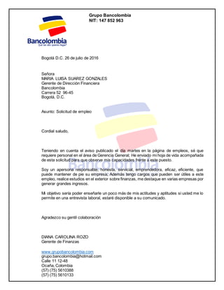 Grupo Bancolombia
NIT: 147 852 963
www.grupobancolombia.com
grupo.bancolombia@hotmail.com
Calle 11 12-48
Ocaña, Colombia
(57) (75) 5610388
(57) (75) 5610133
Bogotá D.C. 26 de julio de 2016
Señora
MARIA LUISA SUAREZ GONZALES
Gerente de Dirección Financiera
Bancolombia
Carrera 52 96-45
Bogotá, D.C.
Asunto: Solicitud de empleo
Cordial saludo,
Teniendo en cuenta el aviso publicado el día martes en la página de empleos, sé que
requiere personal en el área de Gerencia General; He enviado mi hoja de vida acompañada
de esta solicitud para que observe mis capacidades frente a este puesto.
Soy un apersona responsable, honesta, servicial, emprendedora, eficaz, eficiente, que
puede mantener de pie su empresa; Además tengo cargos que pueden ser útiles a este
empleo, realice estudios en el exterior sobre finanzas, me destaque en varias empresas por
generar grandes ingresos.
Mi objetivo sería poder enseñarle un poco más de mis actitudes y aptitudes si usted me lo
permite en una entrevista laboral, estaré disponible a su comunicado.
Agradezco su gentil colaboración
DIANA CAROLINA ROZO
Gerente de Finanzas
 