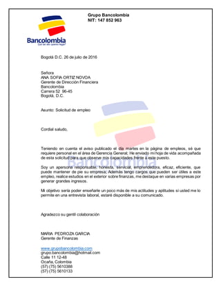 Grupo Bancolombia
NIT: 147 852 963
www.grupobancolombia.com
grupo.bancolombia@hotmail.com
Calle 11 12-48
Ocaña, Colombia
(57) (75) 5610388
(57) (75) 5610133
Bogotá D.C. 26 de julio de 2016
Señora
ANA SOFIA ORTIZ NOVOA
Gerente de Dirección Financiera
Bancolombia
Carrera 52 96-45
Bogotá, D.C.
Asunto: Solicitud de empleo
Cordial saludo,
Teniendo en cuenta el aviso publicado el día martes en la página de empleos, sé que
requiere personal en el área de Gerencia General; He enviado mi hoja de vida acompañada
de esta solicitud para que observe mis capacidades frente a este puesto.
Soy un apersona responsable, honesta, servicial, emprendedora, eficaz, eficiente, que
puede mantener de pie su empresa; Además tengo cargos que pueden ser útiles a este
empleo, realice estudios en el exterior sobre finanzas, me destaque en varias empresas por
generar grandes ingresos.
Mi objetivo sería poder enseñarle un poco más de mis actitudes y aptitudes si usted me lo
permite en una entrevista laboral, estaré disponible a su comunicado.
Agradezco su gentil colaboración
MARIA PEDROZA GARCIA
Gerente de Finanzas
 