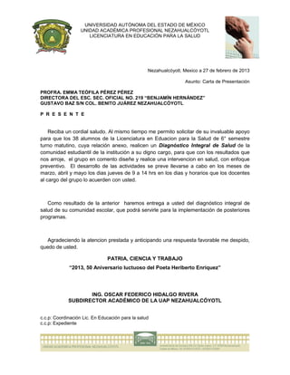 UNIVERSIDAD AUTÓNOMA DEL ESTADO DE MÉXICO
                   UNIDAD ACADÉMICA PROFESIONAL NEZAHUALCÓYOTL
                      LICENCIATURA EN EDUCACIÓN PARA LA SALUD




                                                  Nezahualcóyotl, Mexico a 27 de febrero de 2013

                                                                  Asunto: Carta de Presentación

PROFRA. EMMA TEÓFILA PÉREZ PÉREZ
DIRECTORA DEL ESC. SEC. OFICIAL NO. 219 “BENJAMÍN HERNÁNDEZ”
GUSTAVO BAZ S/N COL. BENITO JUÁREZ NEZAHUALCÓYOTL

P R E S E N T E


    Reciba un cordial saludo. Al mismo tiempo me permito solicitar de su invaluable apoyo
para que los 38 alumnos de la Licenciatura en Eduacion para la Salud de 6° semestre
turno matutino, cuya relación anexo, realicen un Diagnóstico Integral de Salud de la
comunidad estudiantil de la institución a su digno cargo, para que con los resultados que
nos arroje, el grupo en comento diseñe y realice una intervencion en salud, con enfoque
preventivo. El desarrollo de las actividades se preve llevarse a cabo en los meses de
marzo, abril y mayo los dias jueves de 9 a 14 hrs en los dias y horarios que los docentes
al cargo del grupo lo acuerden con usted.



   Como resultado de la anterior haremos entrega a usted del diagnóstico integral de
salud de su comunidad escolar, que podrá servirle para la implementación de posteriores
programas.



  Agradeciendo la atencion prestada y anticipando una respuesta favorable me despido,
quedo de usted.

                               PATRIA, CIENCIA Y TRABAJO
             “2013, 50 Aniversario luctuoso del Poeta Heriberto Enríquez”




                    ING. OSCAR FEDERICO HIDALGO RIVERA
             SUBDIRECTOR ACADÉMICO DE LA UAP NEZAHUALCÓYOTL


c.c.p: Coordinación Lic. En Educación para la salud
c.c.p: Expediente
 