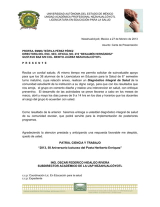 UNIVERSIDAD AUTÓNOMA DEL ESTADO DE MÉXICO
                   UNIDAD ACADÉMICA PROFESIONAL NEZAHUALCÓYOTL
                      LICENCIATURA EN EDUCACIÓN PARA LA SALUD




                                                  Nezahualcóyotl, Mexico a 27 de febrero de 2013

                                                                  Asunto: Carta de Presentación

PROFRA. EMMA TEÓFILA PÉREZ PÉREZ
DIRECTORA DEL ESC. SEC. OFICIAL NO. 219 “BENJAMÍN HERNÁNDEZ”
GUSTAVO BAZ S/N COL. BENITO JUÁREZ NEZAHUALCÓYOTL

P R E S E N T E


Reciba un cordial saludo. Al mismo tiempo me permito solicitar de suinvaluable apoyo
para que los 38 alumnos de la Licenciatura en Eduacion para la Salud de 6° semestre
turno matutino, cuya relación anexo, realicen un Diagnóstico Integral de Salud de la
comunidad estudiantil de la institución a su digno cargo, para que con los resultados que
nos arroje, el grupo en comento diseñe y realice una intervencion en salud, con enfoque
preventivo. El desarrollo de las actividades se preve llevarse a cabo en los meses de
marzo, abril y mayo los dias jueves de 9 a 14 hrs en los dias y horarios que los docentes
al cargo del grupo lo acuerden con usted.



Como resultado de la anterior haremos entrega a usteddel diagnóstico integral de salud
de su comunidad escolar, que podrá servirle para la implementación de posteriores
programas.



Agradeciendo la atencion prestada y anticipando una respuesta favorable me despido,
quedo de usted.

                               PATRIA, CIENCIA Y TRABAJO
             “2013, 50 Aniversario luctuoso del Poeta Heriberto Enríquez”




                    ING. OSCAR FEDERICO HIDALGO RIVERA
             SUBDIRECTOR ACADÉMICO DE LA UAP NEZAHUALCÓYOTL


c.c.p: Coordinación Lic. En Educación para la salud
c.c.p: Expediente
 