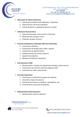 SERVICIOS GENERALES“SHP”
CONFORT GARANTIZADO
RUC: 10416787307
Cal. Sin NombreMza. 110 Lt. 32A.H. Enrique Milla Ochoa
Lima –Lima -Los Olivos 936 172 348/ 986 954 779/ 492 5390
serviciosgeneralesshp@gmail.com
Cal. Sin Nombre Mza. 110 Lt. 32 A.H. Enrique Milla Ochoa
Lima – Lima -Los Olivos
Telf.: 4925390
Cel.: 936 172 348/ 986 954 779
Correo: serviciosgeneralesshp@gmail.com
SHPSERVICIOS GENERALES
 Fabricación de Tableros Eléctricos
 Fabricación de tableros Auto Soportados Y Adosables
 Fabricación de sistema de emparéjale
 Sistema de Barras o cableado de potencia y control
 Sistema de Pozos de tierra
 Fabricación de pozos a tierra vertical y horizontal
 Mantenimiento de pozos a tierra
 Protocolos de pozos de tierra
 Proyecto Instalaciones y Montajes eléctricas Industriales
 Instalaciones eléctricas.
 Instalaciones de bandeja porta cables, soportes.
 Instalaciones de tubería Conduit.
 Cableado Sistema de control y potencia.
 Ingeniería de proyectos.
 Montajes de máquinas industriales.
 Sub Estaciones y CCM
 Mantenimiento y montaje de subestaciones de baja y media tensión.
 Instalaciones de centro de control de máquinas CCM.
 Conexiones de media y baja tensión.
 Controles Industriales
 Instalaciones y calibración de equipos de medición.
 Desarrollo y mejora de procesos
 Instalación de sensores, actuadores, controladores, etc.
 Asesoramiento y ejecución de proyectos.
 Mantenimiento Electromecánico
 Mantenimiento eléctrico industrial.
 