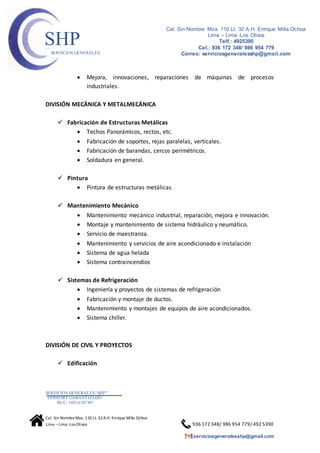 SERVICIOS GENERALES“SHP”
CONFORT GARANTIZADO
RUC: 10416787307
Cal. Sin NombreMza. 110 Lt. 32A.H. Enrique Milla Ochoa
Lima –Lima -Los Olivos 936 172 348/ 986 954 779/ 492 5390
serviciosgeneralesshp@gmail.com
Cal. Sin Nombre Mza. 110 Lt. 32 A.H. Enrique Milla Ochoa
Lima – Lima -Los Olivos
Telf.: 4925390
Cel.: 936 172 348/ 986 954 779
Correo: serviciosgeneralesshp@gmail.com
SHPSERVICIOS GENERALES
 Mejora, innovaciones, reparaciones de máquinas de procesos
industriales.
DIVISIÓN MECÁNICA Y METALMECÁNICA
 Fabricación de Estructuras Metálicas
 Techos Panorámicos, rectos, etc.
 Fabricación de soportes, rejas paralelas, verticales.
 Fabricación de barandas, cercos perimétricos.
 Soldadura en general.
 Pintura
 Pintura de estructuras metálicas
 Mantenimiento Mecánico
 Mantenimiento mecánico industrial, reparación, mejora e innovación.
 Montaje y mantenimiento de sistema hidráulico y neumático.
 Servicio de maestranza.
 Mantenimiento y servicios de aire acondicionado e instalación
 Sistema de agua helada
 Sistema contraincendios
 Sistemas de Refrigeración
 Ingeniería y proyectos de sistemas de refrigeración
 Fabricación y montaje de ductos.
 Mantenimiento y montajes de equipos de aire acondicionados.
 Sistema chiller.
DIVISIÓN DE CIVIL Y PROYECTOS
 Edificación
 
