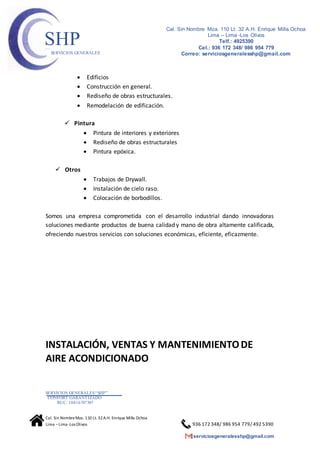 SERVICIOS GENERALES“SHP”
CONFORT GARANTIZADO
RUC: 10416787307
Cal. Sin NombreMza. 110 Lt. 32A.H. Enrique Milla Ochoa
Lima –Lima -Los Olivos 936 172 348/ 986 954 779/ 492 5390
serviciosgeneralesshp@gmail.com
Cal. Sin Nombre Mza. 110 Lt. 32 A.H. Enrique Milla Ochoa
Lima – Lima -Los Olivos
Telf.: 4925390
Cel.: 936 172 348/ 986 954 779
Correo: serviciosgeneralesshp@gmail.com
SHPSERVICIOS GENERALES
 Edificios
 Construcción en general.
 Rediseño de obras estructurales.
 Remodelación de edificación.
 Pintura
 Pintura de interiores y exteriores
 Rediseño de obras estructurales
 Pintura epóxica.
 Otros
 Trabajos de Drywall.
 Instalación de cielo raso.
 Colocación de borbodillos.
Somos una empresa comprometida con el desarrollo industrial dando innovadoras
soluciones mediante productos de buena calidad y mano de obra altamente calificada,
ofreciendo nuestros servicios con soluciones económicas, eficiente, eficazmente.
INSTALACIÓN, VENTAS Y MANTENIMIENTODE
AIRE ACONDICIONADO
 